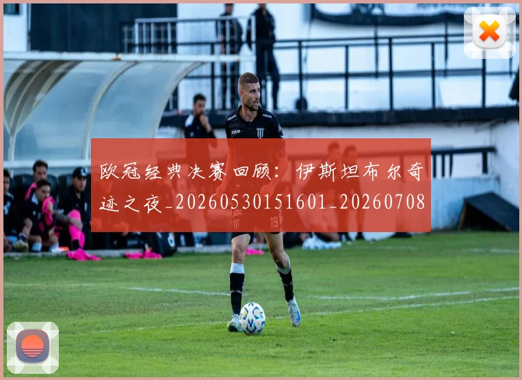 欧冠经典决赛回顾:伊斯坦布尔奇迹之夜_20260530151601_20260708190707