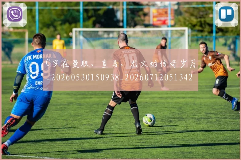 C罗在曼联、皇马、尤文的传奇岁月_20260530150938_20260712051342