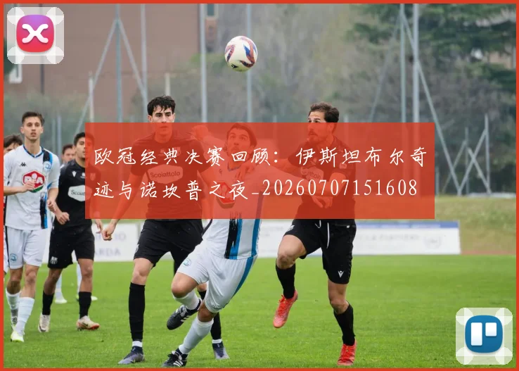 欧冠经典决赛回顾：伊斯坦布尔奇迹与诺坎普之夜_20260707151608