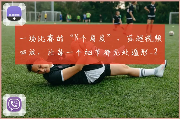 一场比赛的“N个角度”，苏超视频回放，让每一个细节都无处遁形_20260702173000