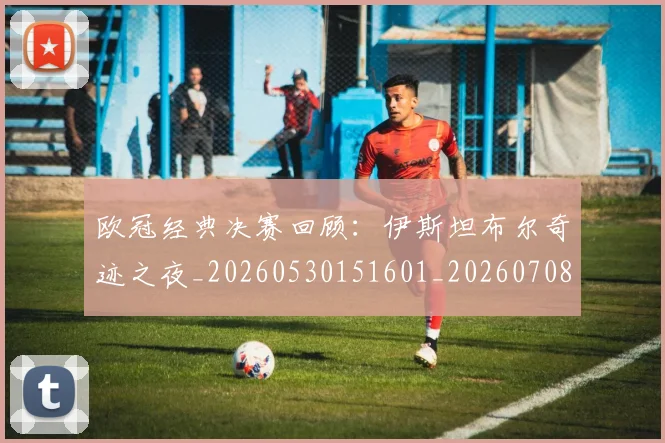 欧冠经典决赛回顾：伊斯坦布尔奇迹之夜_20260530151601_20260708190707