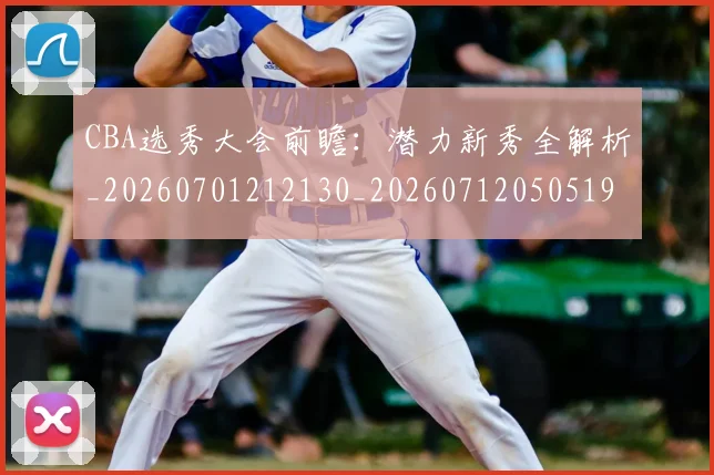 CBA选秀大会前瞻:潜力新秀全解析_20260701212130_20260712050519