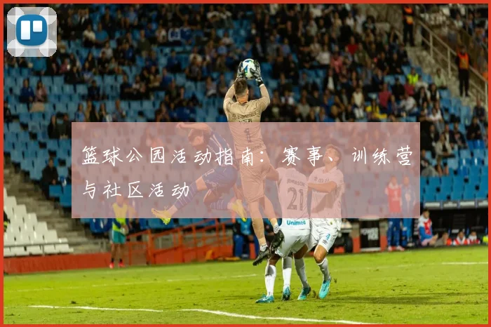 篮球公园活动指南：赛事、训练营与社区活动