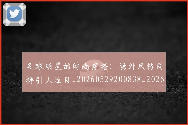足球明星的时尚穿搭：场外风格同样引人注目_20260529200838_20260711205512