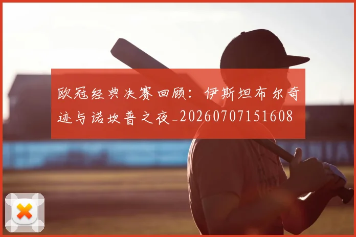 欧冠经典决赛回顾:伊斯坦布尔奇迹与诺坎普之夜_20260707151608