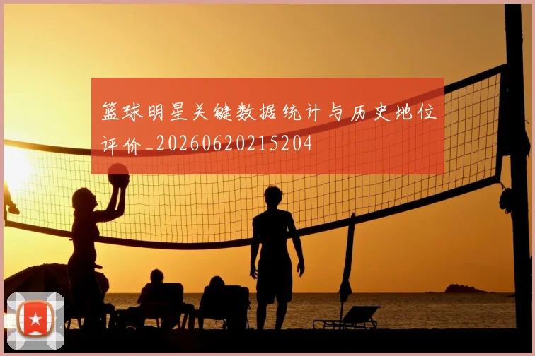 篮球明星关键数据统计与历史地位评价_20260620215204
