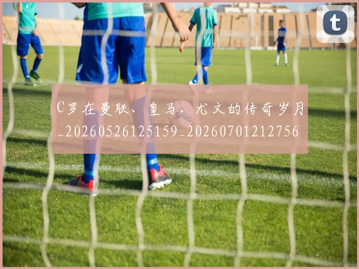 C罗在曼联、皇马、尤文的传奇岁月_20260526125159_20260701212756_20260712051341