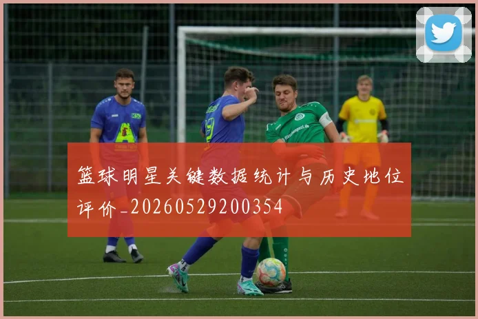 篮球明星关键数据统计与历史地位评价_20260529200354
