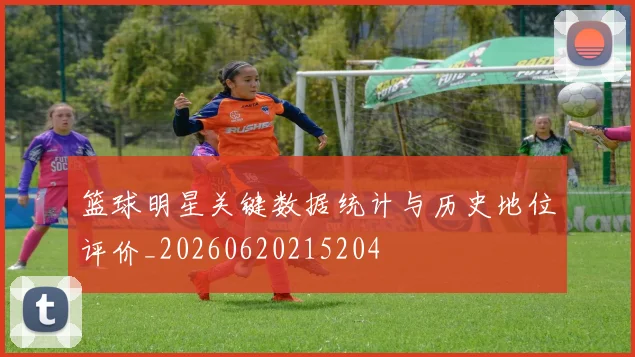 篮球明星关键数据统计与历史地位评价_20260620215204