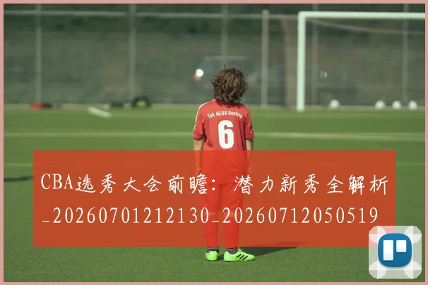 CBA选秀大会前瞻：潜力新秀全解析_20260701212130_20260712050519