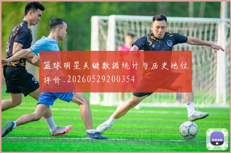 篮球明星关键数据统计与历史地位评价_20260529200354