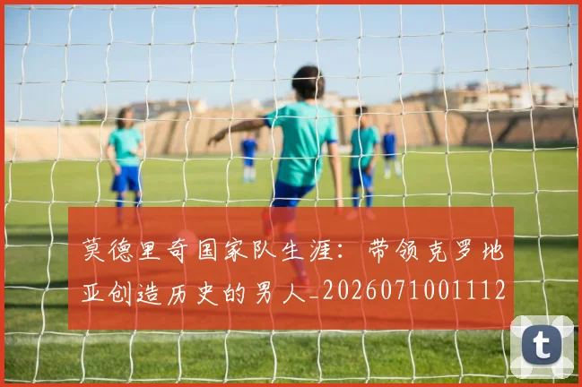 莫德里奇国家队生涯：带领克罗地亚创造历史的男人_20260710011122