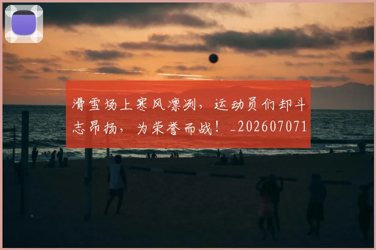滑雪场上寒风凛冽，运动员们却斗志昂扬，为荣誉而战！_20260707154808