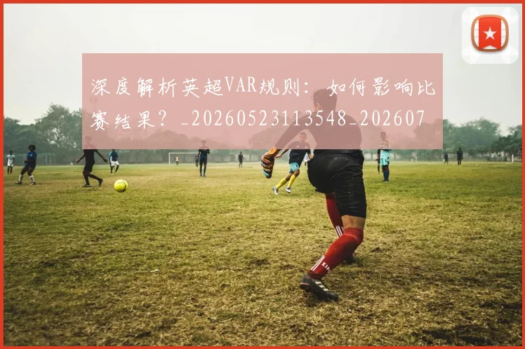 深度解析英超VAR规则：如何影响比赛结果？_20260523113548_20260707154547