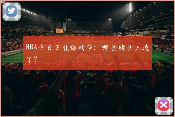 NBA今日五佳球精华:哪些镜头入选了?
