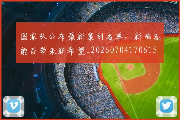 国家队公布最新集训名单,新面孔能否带来新希望_20260704170615