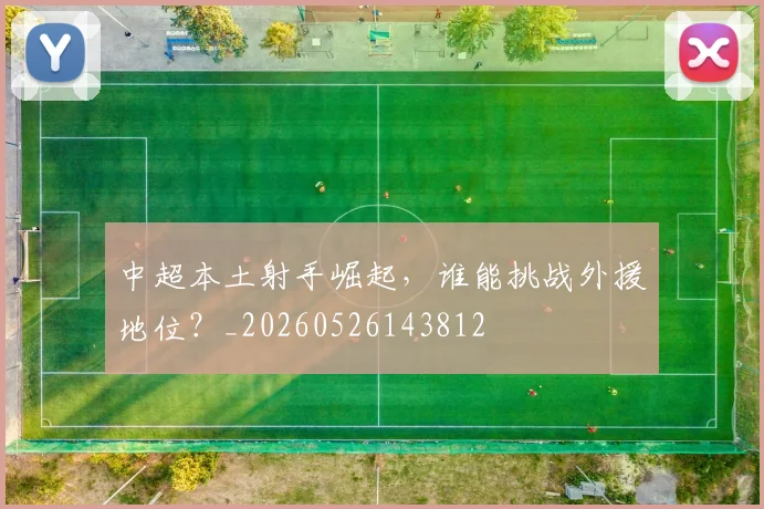 中超本土射手崛起,谁能挑战外援地位?_20260526143812