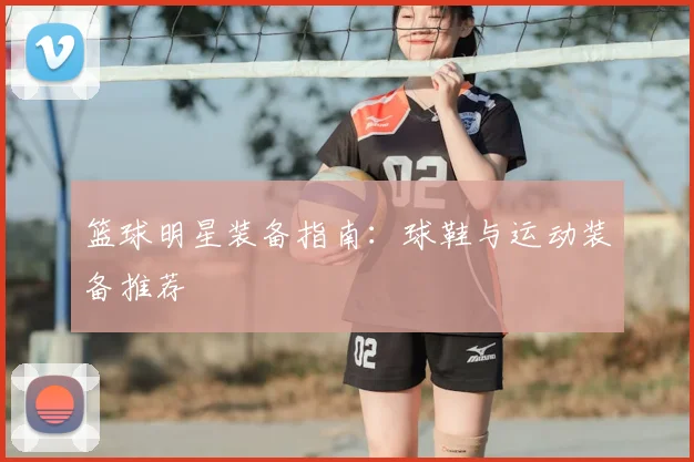 篮球明星装备指南：球鞋与运动装备推荐