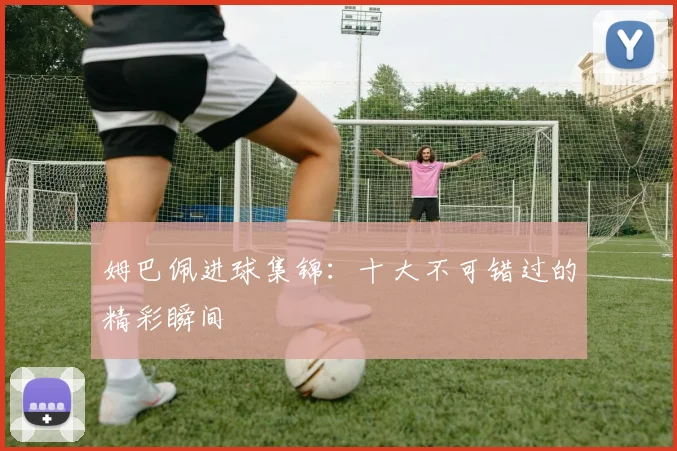姆巴佩进球集锦:十大不可错过的精彩瞬间