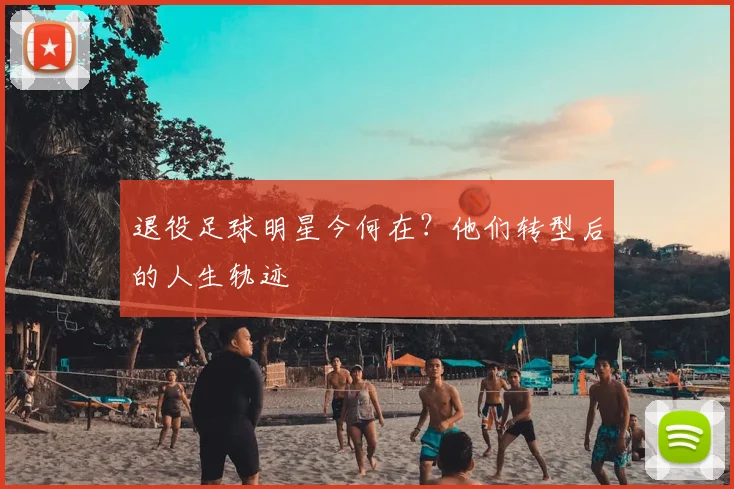 退役足球明星今何在?他们转型后的人生轨迹