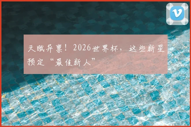 天赋异禀！2026世界杯，这些新星预定“最佳新人”