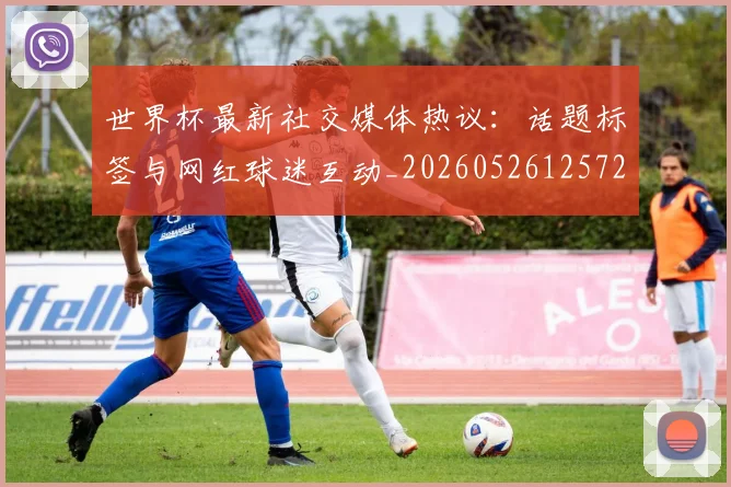 世界杯最新社交媒体热议:话题标签与网红球迷互动_20260526125723
