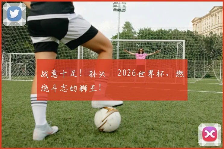 战意十足!孙兴慜2026世界杯,燃烧斗志的狮王!
