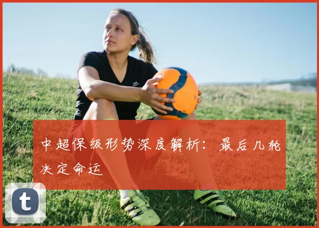 中超保级形势深度解析：最后几轮决定命运
