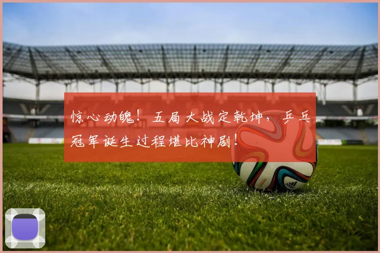 惊心动魄！五局大战定乾坤，乒乓冠军诞生过程堪比神剧！