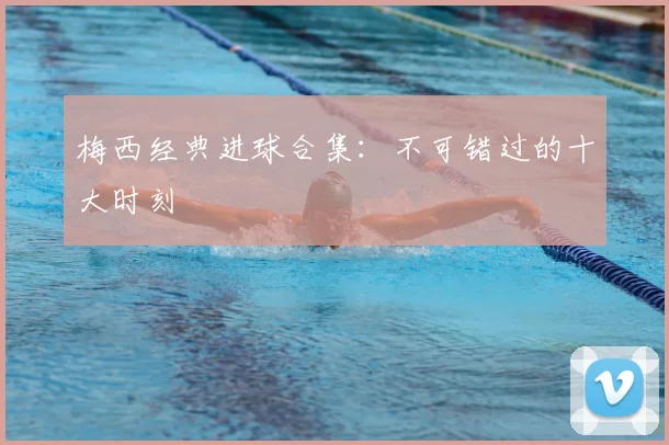 梅西经典进球合集：不可错过的十大时刻