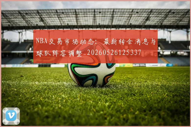 NBA交易市场动态：最新转会消息与球队阵容调整_20260526125337