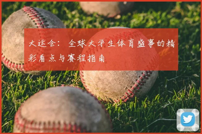 大运会：全球大学生体育盛事的精彩看点与赛程指南