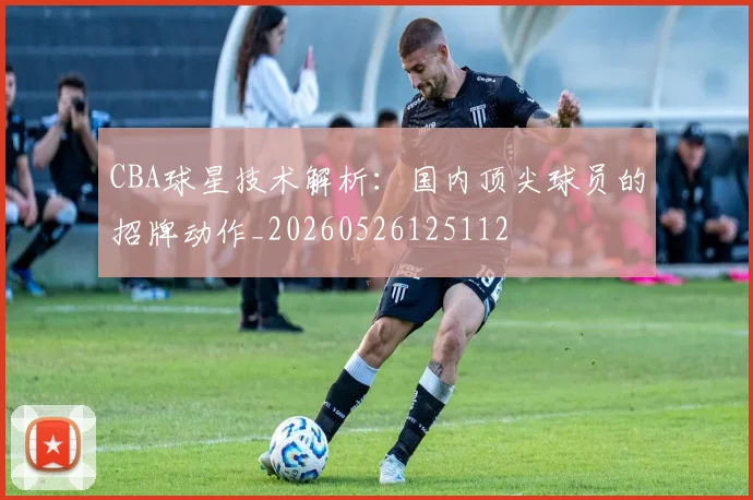 CBA球星技术解析：国内顶尖球员的招牌动作_20260526125112