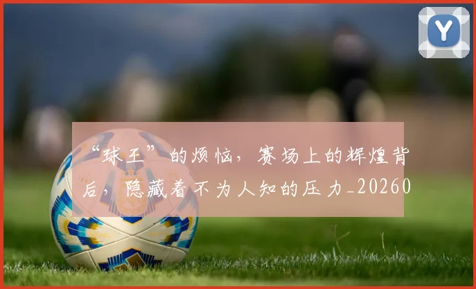 “球王”的烦恼,赛场上的辉煌背后,隐藏着不为人知的压力_20260702172736
