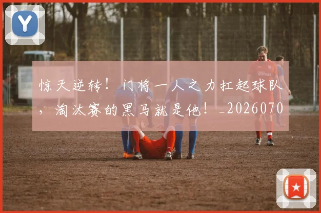 惊天逆转！门将一人之力扛起球队，淘汰赛的黑马就是他！_20260704174351