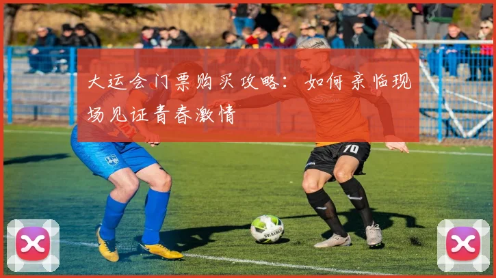 大运会门票购买攻略:如何亲临现场见证青春激情