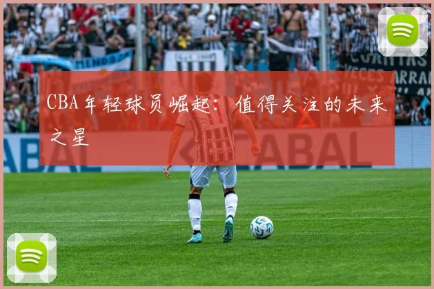 CBA年轻球员崛起:值得关注的未来之星