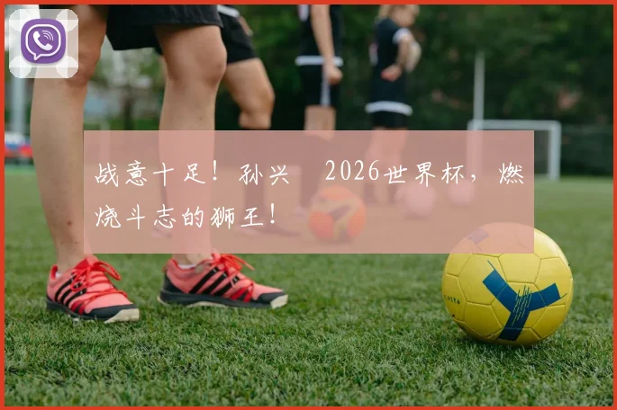 战意十足！孙兴慜2026世界杯，燃烧斗志的狮王！