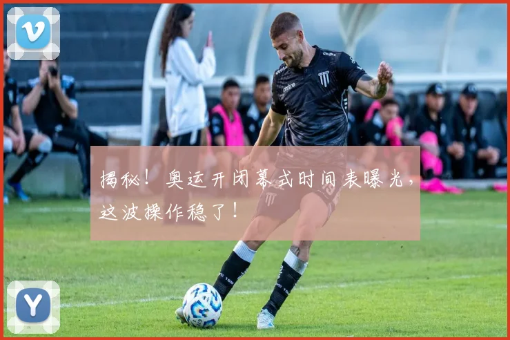 揭秘！奥运开闭幕式时间表曝光，这波操作稳了！