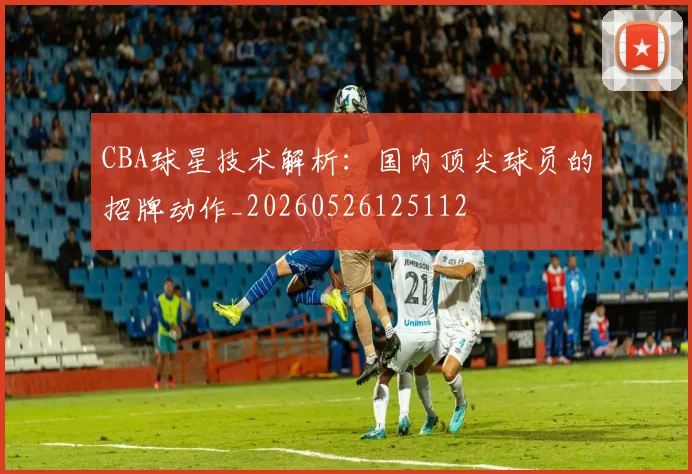 CBA球星技术解析:国内顶尖球员的招牌动作_20260526125112