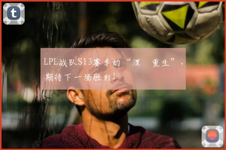 LPL战队S13赛季的“涅槃重生”,期待下一场胜利!