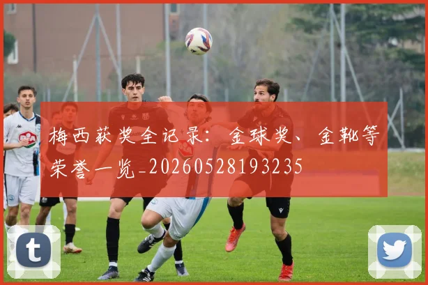 梅西获奖全记录：金球奖、金靴等荣誉一览_20260528193235