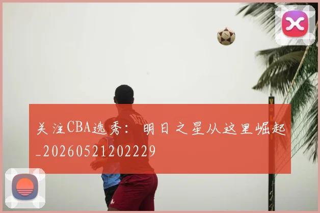 关注CBA选秀:明日之星从这里崛起_20260521202229