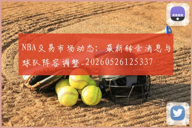 NBA交易市场动态：最新转会消息与球队阵容调整_20260526125337